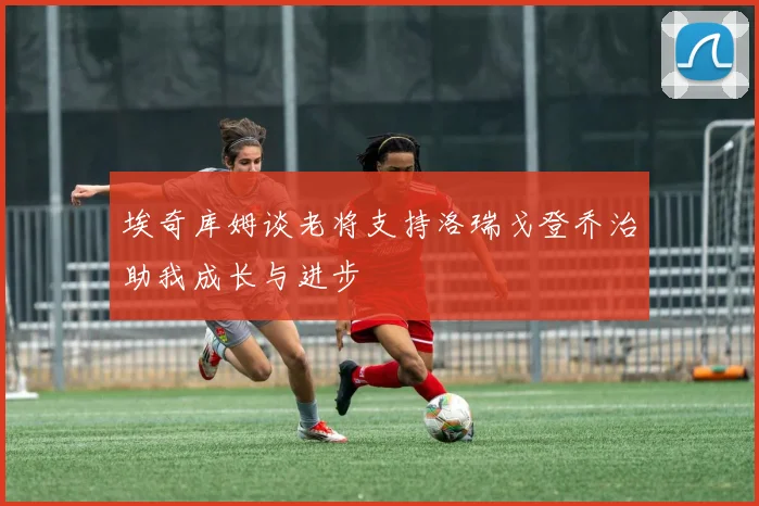 埃奇库姆谈老将支持洛瑞戈登乔治助我成长与进步
