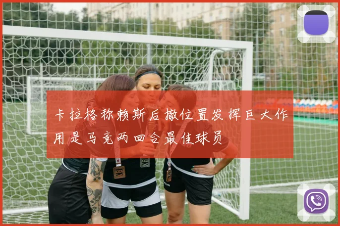 卡拉格称赖斯后撤位置发挥巨大作用是马竞两回合最佳球员