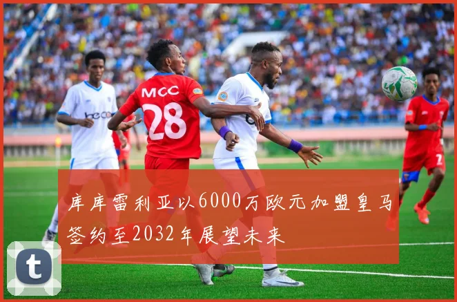 库库雷利亚以6000万欧元加盟皇马签约至2032年展望未来
