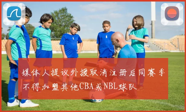 媒体人提议外援取消注册后同赛季不得加盟其他CBA或NBL球队