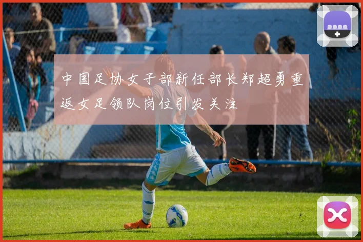 中国足协女子部新任部长郑超勇重返女足领队岗位引发关注