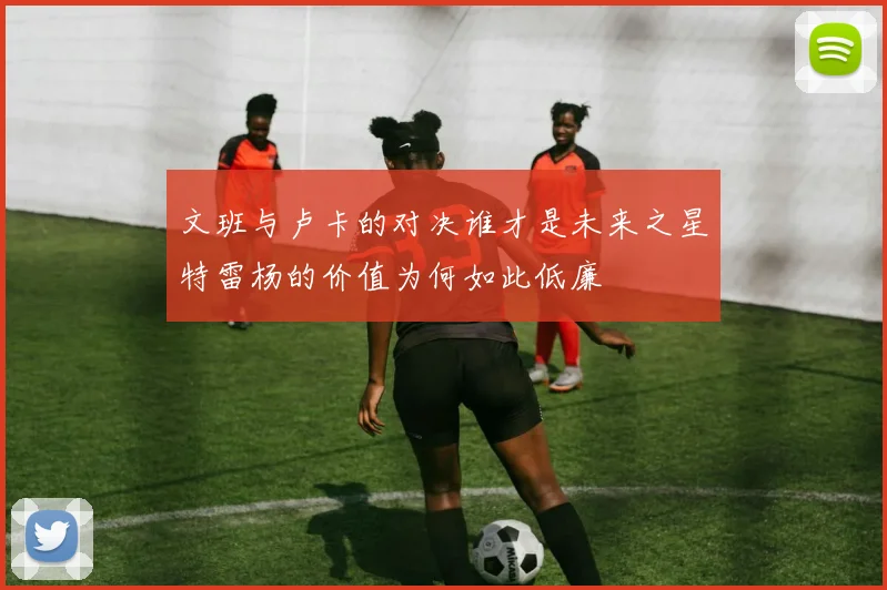 文班与卢卡的对决谁才是未来之星特雷杨的价值为何如此低廉