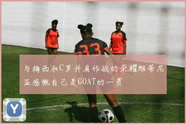 与梅西和C罗并肩作战的荣耀维蒂尼亚感慨自己是GOAT的一员