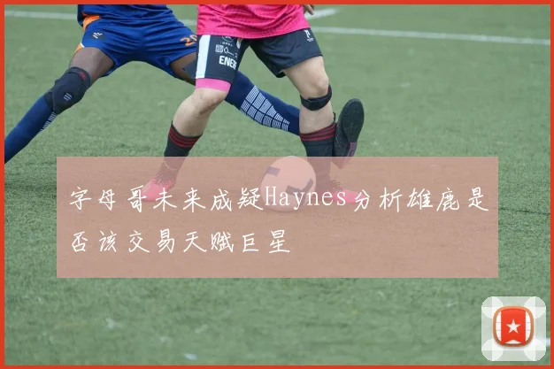字母哥未来成疑Haynes分析雄鹿是否该交易天赋巨星