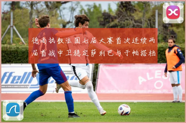 德尚执教法国七届大赛首次连续两届首战中卫稳定萨利巴与于帕搭档