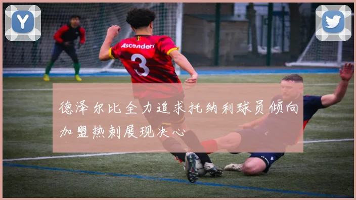 德泽尔比全力追求托纳利球员倾向加盟热刺展现决心