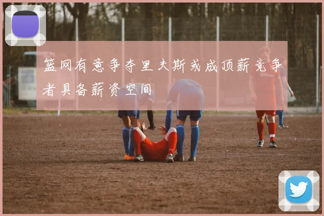 篮网有意争夺里夫斯或成顶薪竞争者具备薪资空间