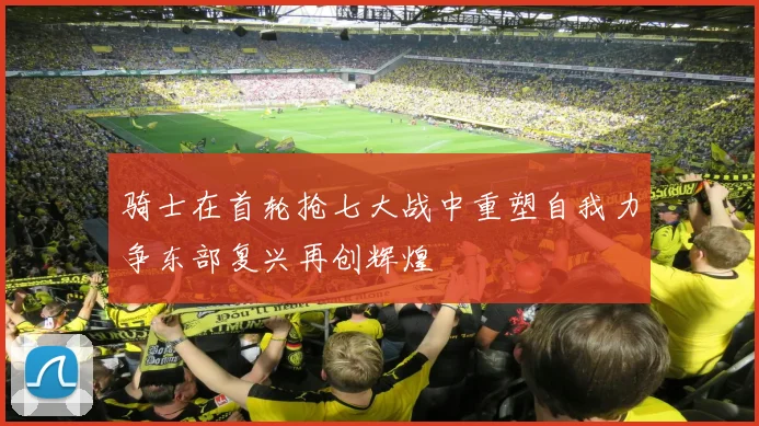 骑士在首轮抢七大战中重塑自我力争东部复兴再创辉煌