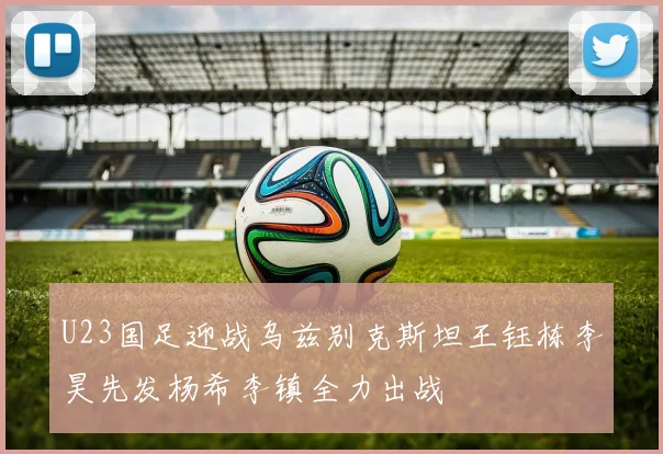 U23国足迎战乌兹别克斯坦王钰栋李昊先发杨希李镇全力出战