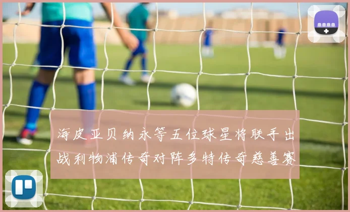海皮亚贝纳永等五位球星将联手出战利物浦传奇对阵多特传奇慈善赛