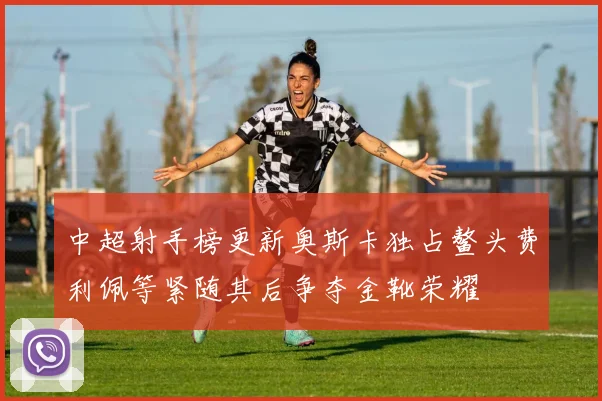 中超射手榜更新奥斯卡独占鳌头费利佩等紧随其后争夺金靴荣耀
