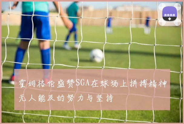 霍姆格伦盛赞SGA在球场上拼搏精神无人能及的努力与坚持