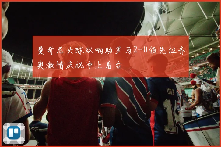 曼奇尼头球双响助罗马2-0领先拉齐奥激情庆祝冲上看台