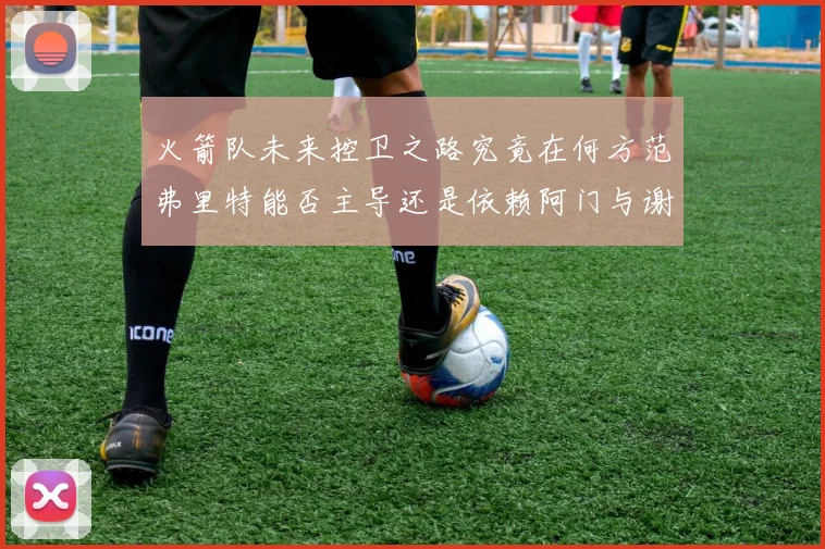 火箭队未来控卫之路究竟在何方范弗里特能否主导还是依赖阿门与谢泼德的表现
