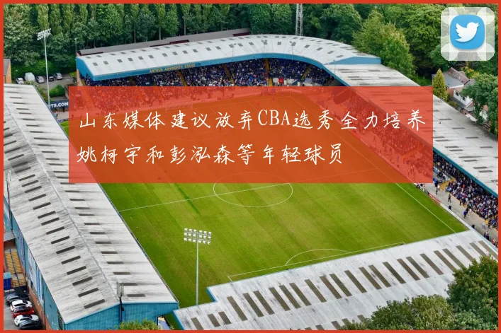 山东媒体建议放弃CBA选秀全力培养姚柯宇和彭泓森等年轻球员