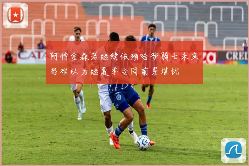 阿特金森若继续依赖哈登骑士未来恐难以为继夏季合同前景堪忧
