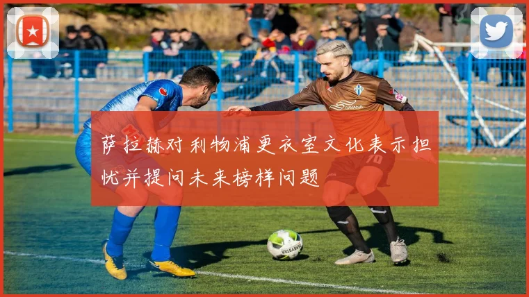 萨拉赫对利物浦更衣室文化表示担忧并提问未来榜样问题