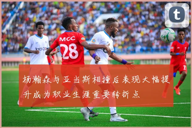 杨瀚森与亚当斯相撞后表现大幅提升成为职业生涯重要转折点