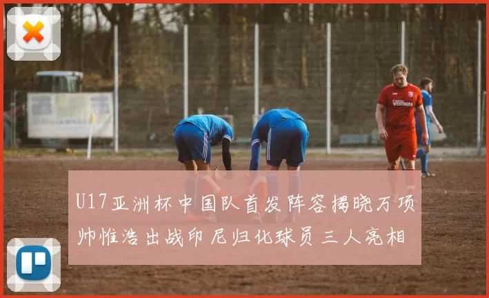 U17亚洲杯中国队首发阵容揭晓万项帅惟浩出战印尼归化球员三人亮相