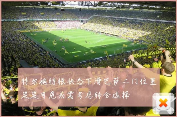 特尔施特根状态下滑巴萨二门位置岌岌可危或需考虑转会选择