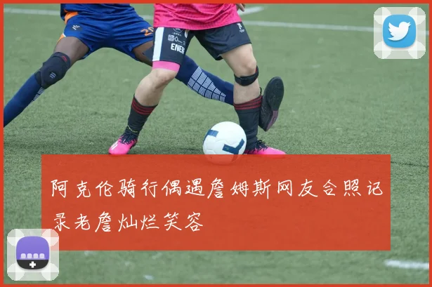 阿克伦骑行偶遇詹姆斯网友合照记录老詹灿烂笑容